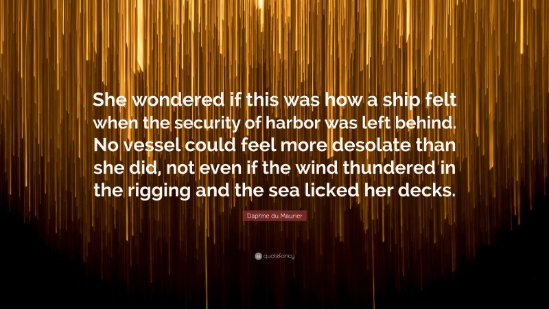 Daphne du Maurier Quote: “She wondered if this was how a ship felt when the security of harbor was left behind. No vessel could feel more desolate than she did, not even if the wind thundered in the rigging and the sea licked her decks.”
