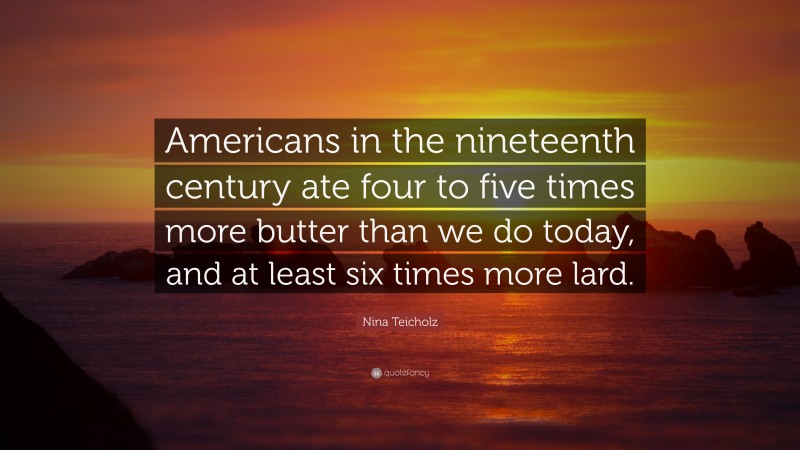Nina Teicholz Quote: “Americans in the nineteenth century ate four to five times more butter than we do today, and at least six times more lard.”