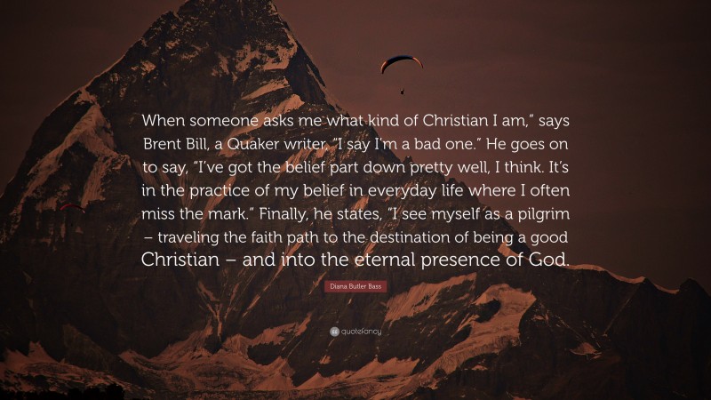 Diana Butler Bass Quote: “When someone asks me what kind of Christian I am,” says Brent Bill, a Quaker writer, “I say I’m a bad one.” He goes on to say, “I’ve got the belief part down pretty well, I think. It’s in the practice of my belief in everyday life where I often miss the mark.” Finally, he states, “I see myself as a pilgrim – traveling the faith path to the destination of being a good Christian – and into the eternal presence of God.”