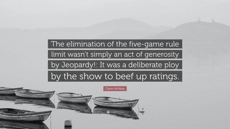 Claire McNear Quote: “The elimination of the five-game rule limit wasn’t simply an act of generosity by Jeopardy!: It was a deliberate ploy by the show to beef up ratings.”