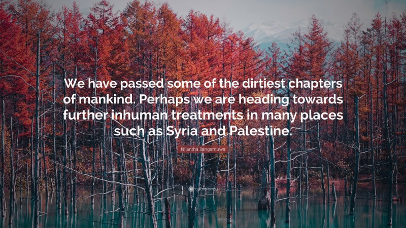 Nilantha Ilangamuwa Quote: “We have passed some of the dirtiest chapters of mankind. Perhaps we are heading towards further inhuman treatments in many places such as Syria and Palestine.”