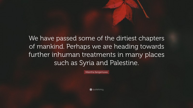 Nilantha Ilangamuwa Quote: “We have passed some of the dirtiest chapters of mankind. Perhaps we are heading towards further inhuman treatments in many places such as Syria and Palestine.”