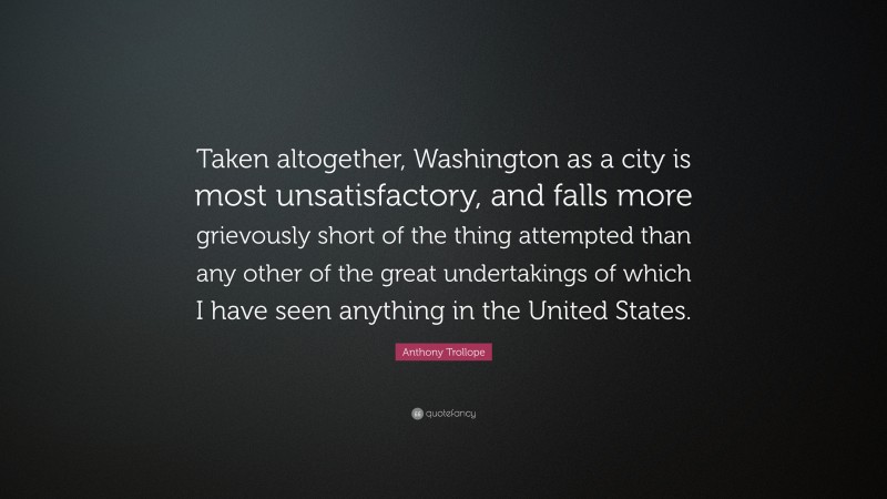 Anthony Trollope Quote: “Taken altogether, Washington as a city is most unsatisfactory, and falls more grievously short of the thing attempted than any other of the great undertakings of which I have seen anything in the United States.”