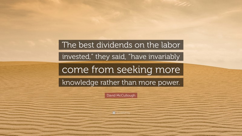 David McCullough Quote: “The best dividends on the labor invested,” they said, “have invariably come from seeking more knowledge rather than more power.”