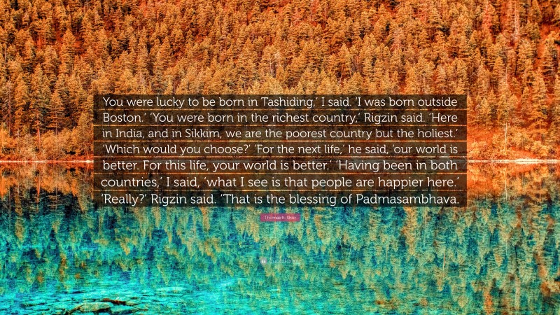 Thomas K. Shor Quote: “You were lucky to be born in Tashiding,’ I said. ‘I was born outside Boston.’ ‘You were born in the richest country,’ Rigzin said. ‘Here in India, and in Sikkim, we are the poorest country but the holiest.’ ‘Which would you choose?’ ‘For the next life,’ he said, ‘our world is better. For this life, your world is better.’ ‘Having been in both countries,’ I said, ‘what I see is that people are happier here.’ ‘Really?’ Rigzin said. ‘That is the blessing of Padmasambhava.”