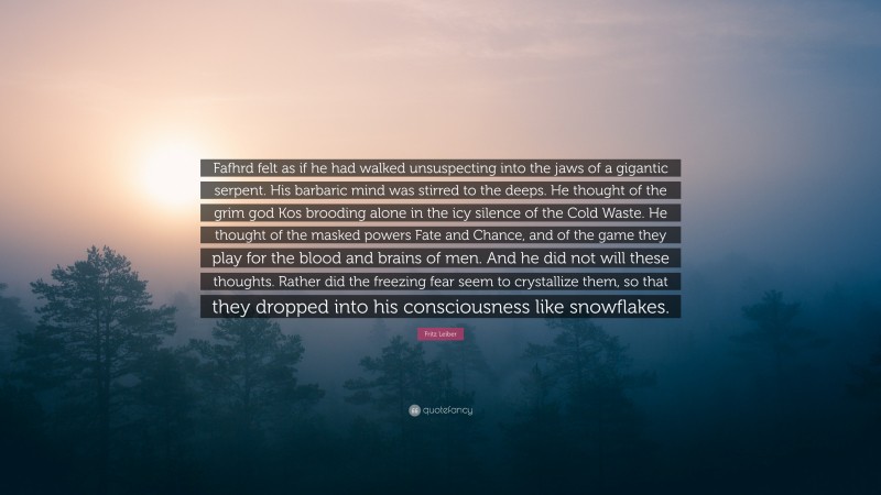 Fritz Leiber Quote: “Fafhrd felt as if he had walked unsuspecting into the jaws of a gigantic serpent. His barbaric mind was stirred to the deeps. He thought of the grim god Kos brooding alone in the icy silence of the Cold Waste. He thought of the masked powers Fate and Chance, and of the game they play for the blood and brains of men. And he did not will these thoughts. Rather did the freezing fear seem to crystallize them, so that they dropped into his consciousness like snowflakes.”