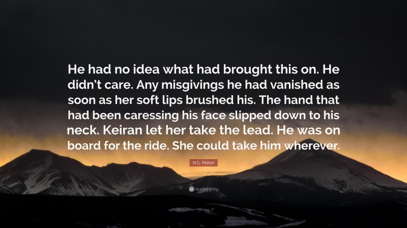 N.G. Peltier Quote: “He had no idea what had brought this on. He didn’t care. Any misgivings he had vanished as soon as her soft lips brushed his. The hand that had been caressing his face slipped down to his neck. Keiran let her take the lead. He was on board for the ride. She could take him wherever.”