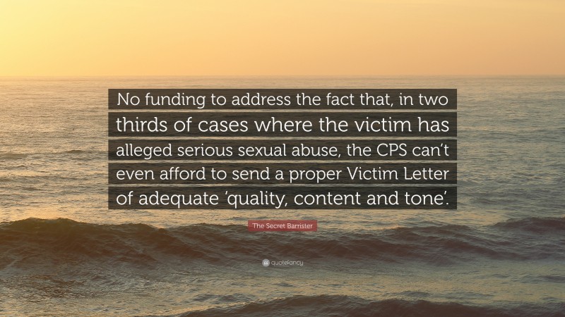 The Secret Barrister Quote: “No funding to address the fact that, in two thirds of cases where the victim has alleged serious sexual abuse, the CPS can’t even afford to send a proper Victim Letter of adequate ‘quality, content and tone’.”