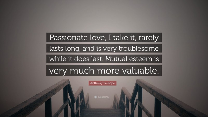Anthony Trollope Quote: “Passionate love, I take it, rarely lasts long, and is very troublesome while it does last. Mutual esteem is very much more valuable.”