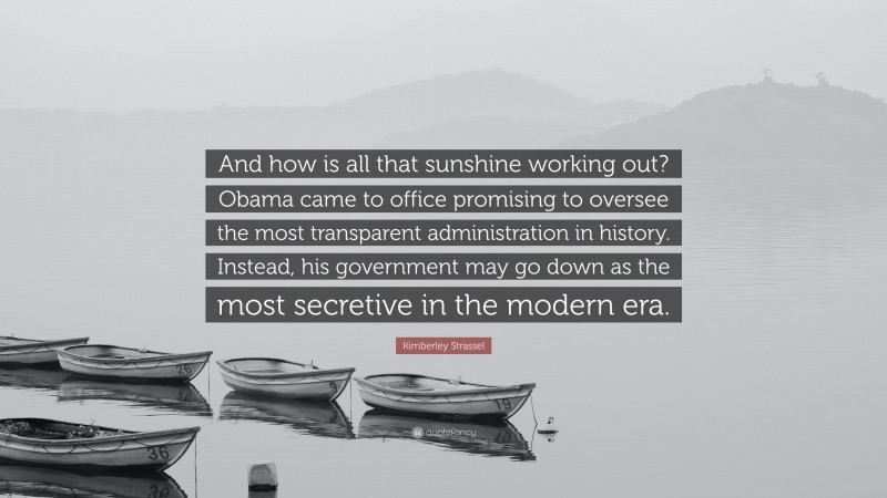Kimberley Strassel Quote: “And how is all that sunshine working out? Obama came to office promising to oversee the most transparent administration in history. Instead, his government may go down as the most secretive in the modern era.”