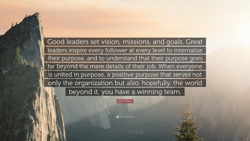 Colin Powell Quote: “Good leaders set vision, missions, and goals. Great leaders inspire every follower at every level to internalize their purpose, and to understand that their purpose goes far beyond the mere details of their job. When everyone is united in purpose, a positive purpose that serves not only the organization but also, hopefully, the world beyond it, you have a winning team.”