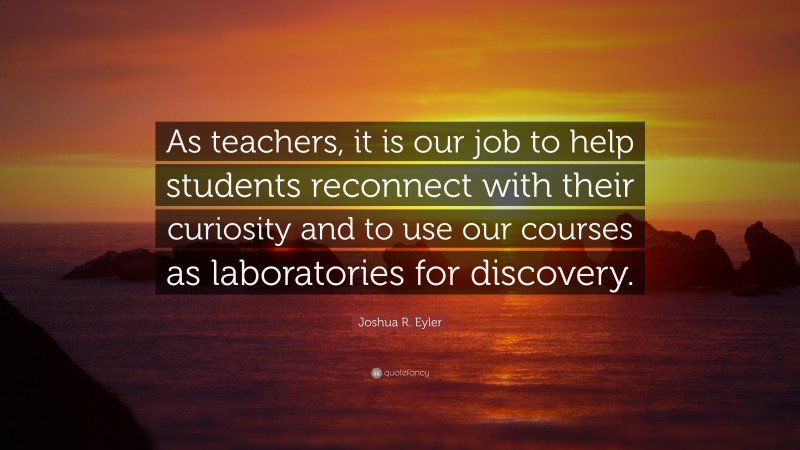 Joshua R. Eyler Quote: “As teachers, it is our job to help students reconnect with their curiosity and to use our courses as laboratories for discovery.”