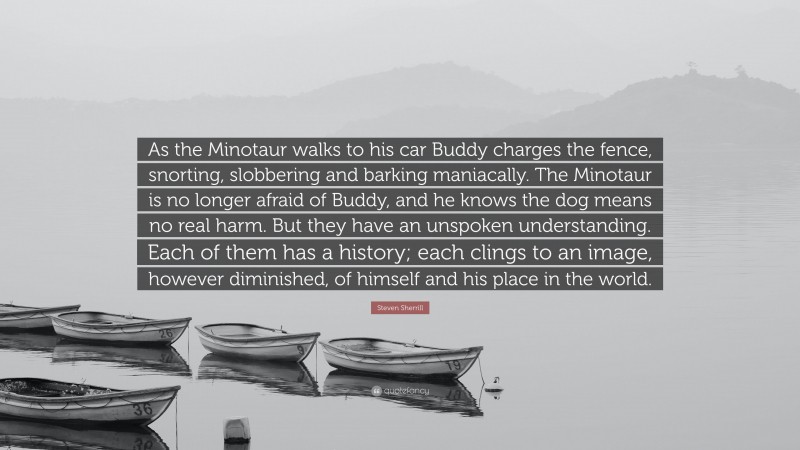 Steven Sherrill Quote: “As the Minotaur walks to his car Buddy charges the fence, snorting, slobbering and barking maniacally. The Minotaur is no longer afraid of Buddy, and he knows the dog means no real harm. But they have an unspoken understanding. Each of them has a history; each clings to an image, however diminished, of himself and his place in the world.”