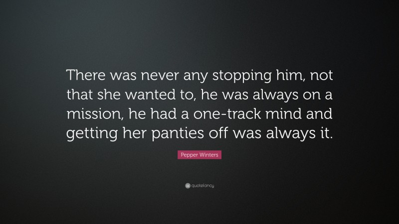 Pepper Winters Quote: “There was never any stopping him, not that she wanted to, he was always on a mission, he had a one-track mind and getting her panties off was always it.”