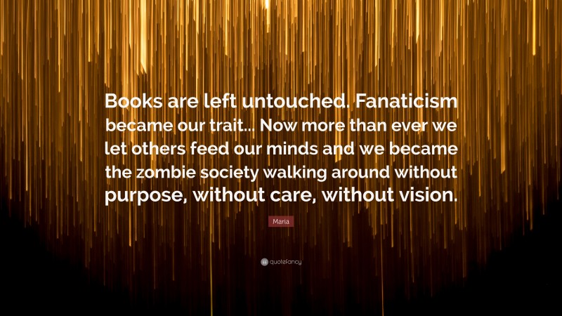 Maria Quote: “Books are left untouched. Fanaticism became our trait... Now more than ever we let others feed our minds and we became the zombie society walking around without purpose, without care, without vision.”