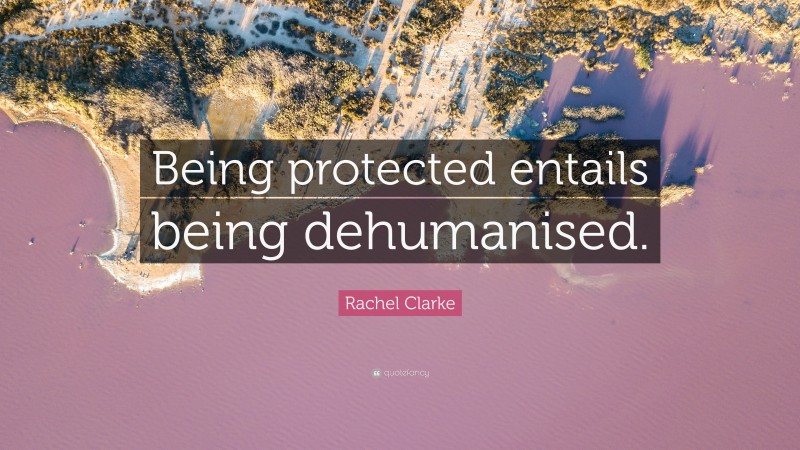 Rachel Clarke Quote: “Being protected entails being dehumanised.”