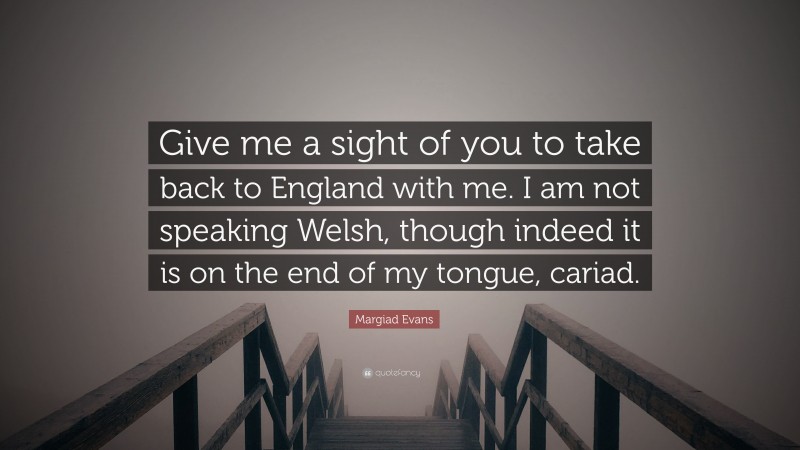 Margiad Evans Quote: “Give me a sight of you to take back to England with me. I am not speaking Welsh, though indeed it is on the end of my tongue, cariad.”