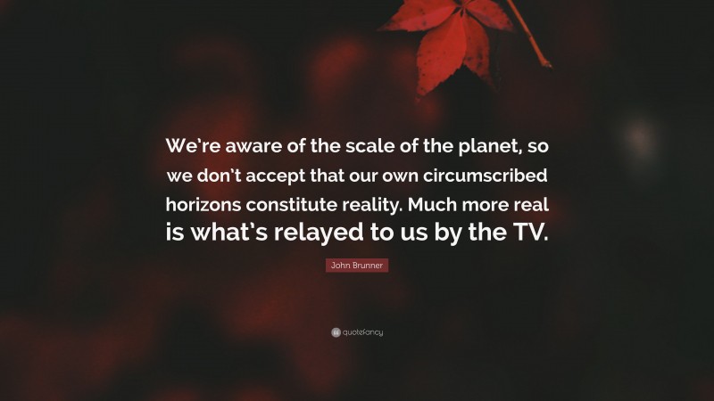 John Brunner Quote: “We’re aware of the scale of the planet, so we don’t accept that our own circumscribed horizons constitute reality. Much more real is what’s relayed to us by the TV.”