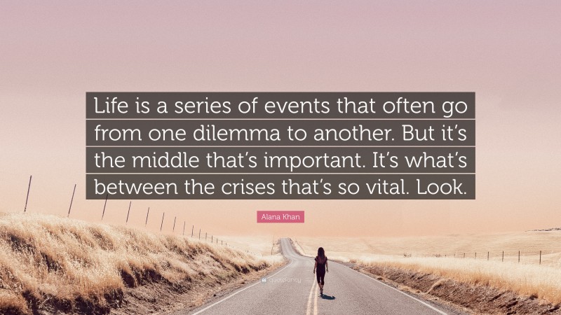 Alana Khan Quote: “Life is a series of events that often go from one dilemma to another. But it’s the middle that’s important. It’s what’s between the crises that’s so vital. Look.”