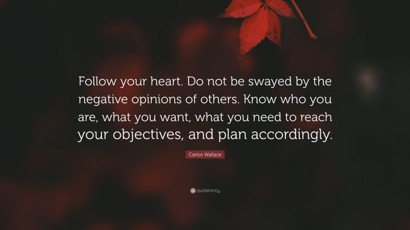 Carlos Wallace Quote: “Follow your heart. Do not be swayed by the negative opinions of others. Know who you are, what you want, what you need to reach your objectives, and plan accordingly.”