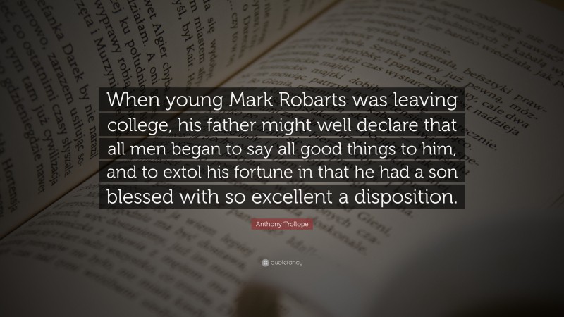 Anthony Trollope Quote: “When young Mark Robarts was leaving college, his father might well declare that all men began to say all good things to him, and to extol his fortune in that he had a son blessed with so excellent a disposition.”