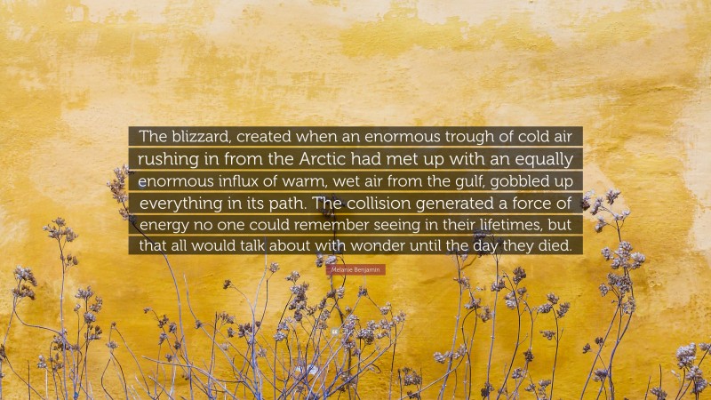 Melanie Benjamin Quote: “The blizzard, created when an enormous trough of cold air rushing in from the Arctic had met up with an equally enormous influx of warm, wet air from the gulf, gobbled up everything in its path. The collision generated a force of energy no one could remember seeing in their lifetimes, but that all would talk about with wonder until the day they died.”