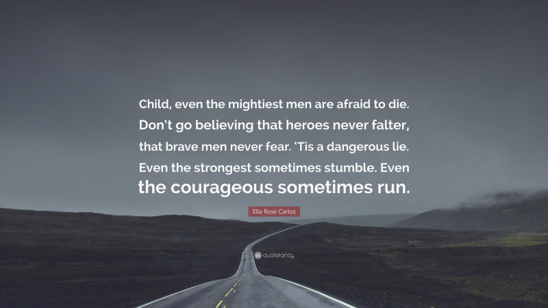 Ella Rose Carlos Quote: “Child, even the mightiest men are afraid to die. Don’t go believing that heroes never falter, that brave men never fear. ‘Tis a dangerous lie. Even the strongest sometimes stumble. Even the courageous sometimes run.”