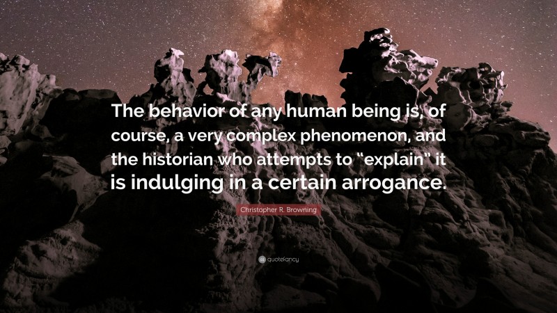 Christopher R. Browning Quote: “The behavior of any human being is, of course, a very complex phenomenon, and the historian who attempts to “explain” it is indulging in a certain arrogance.”