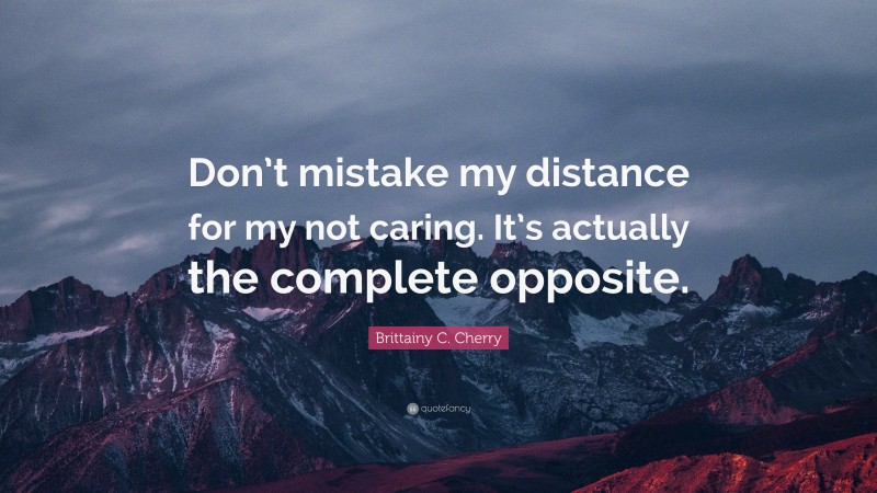 Brittainy C. Cherry Quote: “Don’t mistake my distance for my not caring. It’s actually the complete opposite.”
