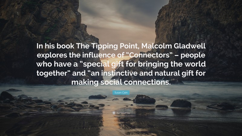 Susan Cain Quote: “In his book The Tipping Point, Malcolm Gladwell explores the influence of “Connectors” – people who have a “special gift for bringing the world together” and “an instinctive and natural gift for making social connections.”