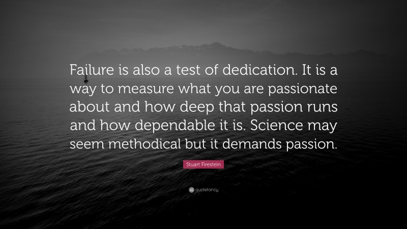 Stuart Firestein Quote: “Failure is also a test of dedication. It is a way to measure what you are passionate about and how deep that passion runs and how dependable it is. Science may seem methodical but it demands passion.”