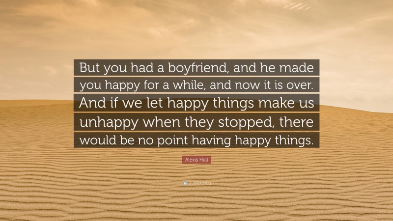 Alexis Hall Quote: “But you had a boyfriend, and he made you happy for a while, and now it is over. And if we let happy things make us unhappy when they stopped, there would be no point having happy things.”