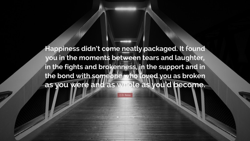 C.D. Reiss Quote: “Happiness didn’t come neatly packaged. It found you in the moments between tears and laughter, in the fights and brokenness, in the support and in the bond with someone who loved you as broken as you were and as whole as you’d become.”