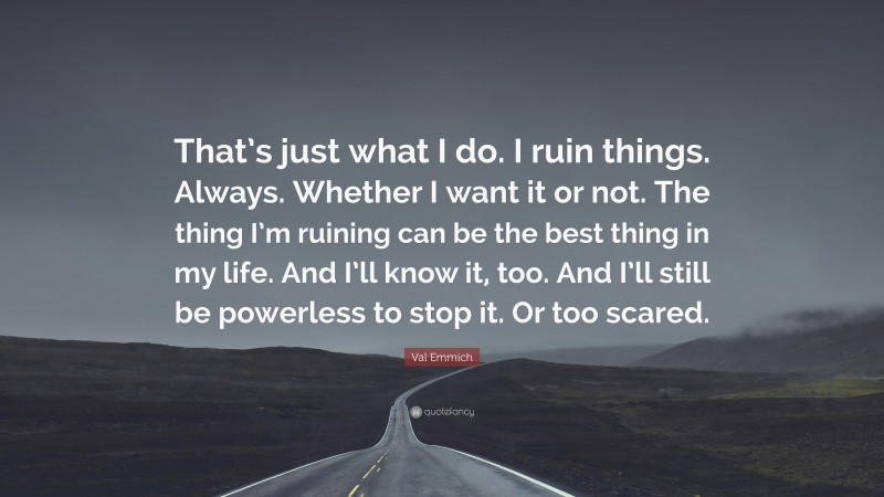 Val Emmich Quote: “That’s just what I do. I ruin things. Always. Whether I want it or not. The thing I’m ruining can be the best thing in my life. And I’ll know it, too. And I’ll still be powerless to stop it. Or too scared.”