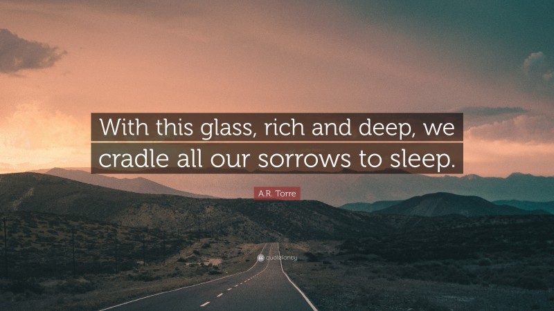 A.R. Torre Quote: “With this glass, rich and deep, we cradle all our sorrows to sleep.”