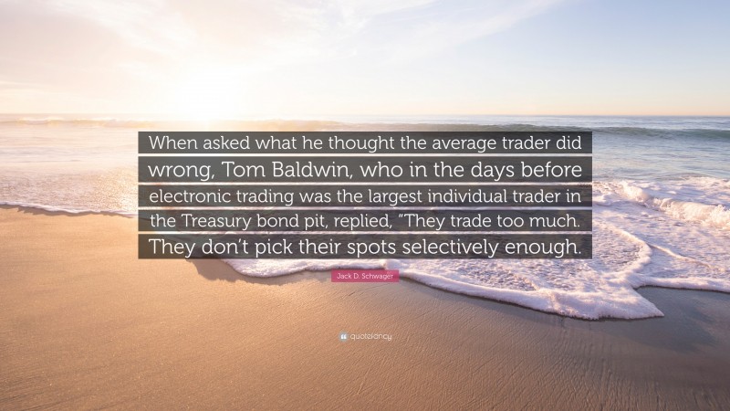 Jack D. Schwager Quote: “When asked what he thought the average trader did wrong, Tom Baldwin, who in the days before electronic trading was the largest individual trader in the Treasury bond pit, replied, “They trade too much. They don’t pick their spots selectively enough.”