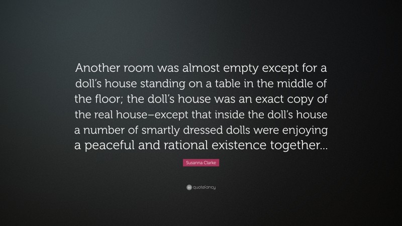 Susanna Clarke Quote: “Another room was almost empty except for a doll’s house standing on a table in the middle of the floor; the doll’s house was an exact copy of the real house–except that inside the doll’s house a number of smartly dressed dolls were enjoying a peaceful and rational existence together...”