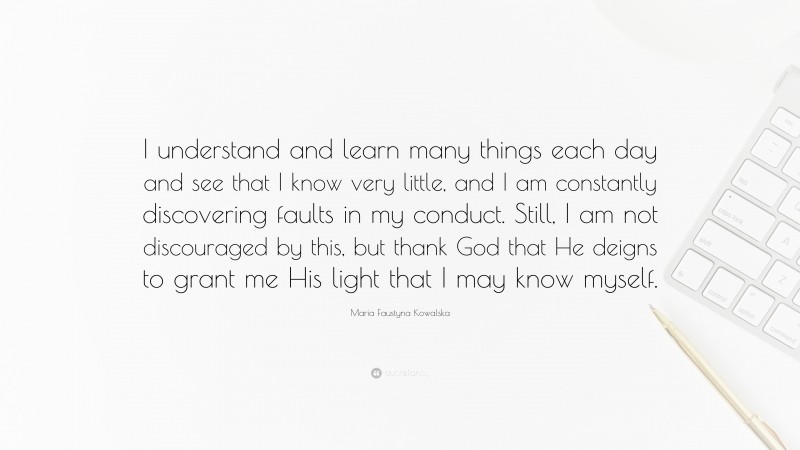 Maria Faustyna Kowalska Quote: “I understand and learn many things each day and see that I know very little, and I am constantly discovering faults in my conduct. Still, I am not discouraged by this, but thank God that He deigns to grant me His light that I may know myself.”