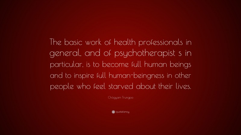 Chögyam Trungpa Quote: “The basic work of health professionals in general, and of psychotherapist s in particular, is to become full human beings and to inspire full human-beingness in other people who feel starved about their lives.”