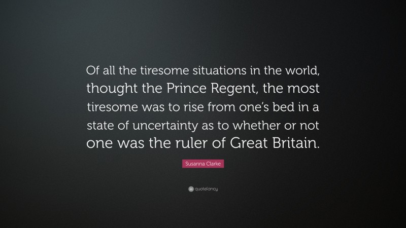 Susanna Clarke Quote: “Of all the tiresome situations in the world, thought the Prince Regent, the most tiresome was to rise from one’s bed in a state of uncertainty as to whether or not one was the ruler of Great Britain.”