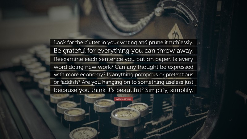 William Zinsser Quote: “Look for the clutter in your writing and prune it ruthlessly. Be grateful for everything you can throw away. Reexamine each sentence you put on paper. Is every word doing new work? Can any thought be expressed with more economy? Is anything pompous or pretentious or faddish? Are you hanging on to something useless just because you think it’s beautiful? Simplify, simplify.”