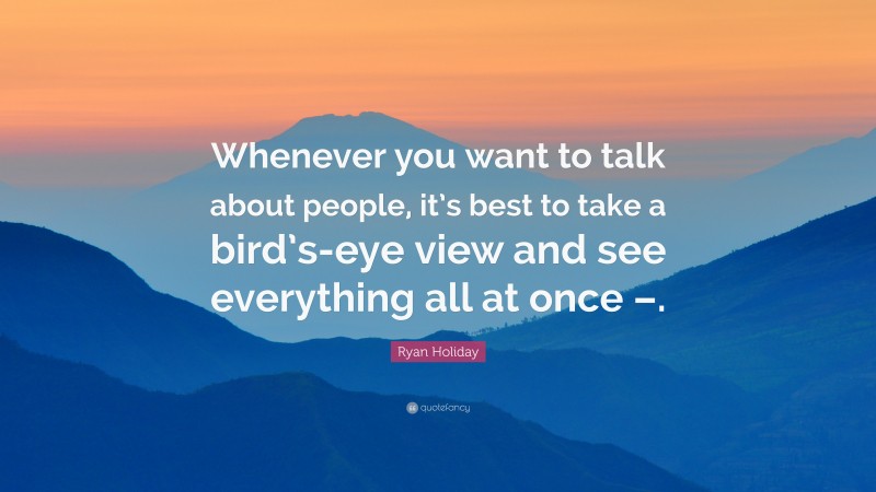 Ryan Holiday Quote: “Whenever you want to talk about people, it’s best to take a bird’s-eye view and see everything all at once –.”