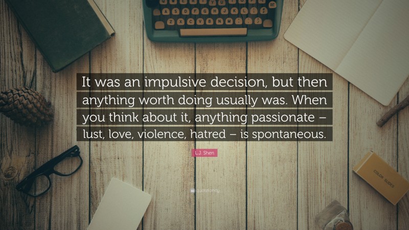 L.J. Shen Quote: “It was an impulsive decision, but then anything worth doing usually was. When you think about it, anything passionate – lust, love, violence, hatred – is spontaneous.”