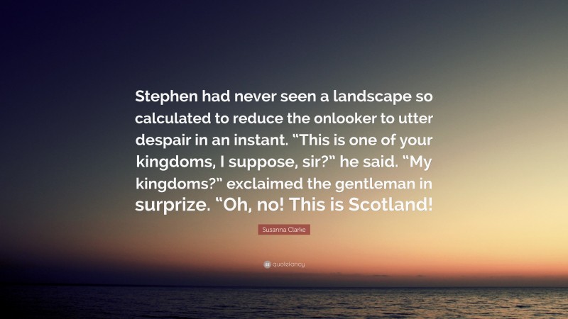 Susanna Clarke Quote: “Stephen had never seen a landscape so calculated to reduce the onlooker to utter despair in an instant. “This is one of your kingdoms, I suppose, sir?” he said. “My kingdoms?” exclaimed the gentleman in surprize. “Oh, no! This is Scotland!”