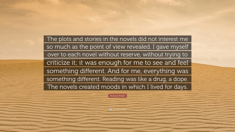 Richard Wright Quote: “The plots and stories in the novels did not interest me so much as the point of view revealed. I gave myself over to each novel without reserve, without trying to criticize it; it was enough for me to see and feel something different. And for me, everything was something different. Reading was like a drug, a dope. The novels created moods in which I lived for days.”