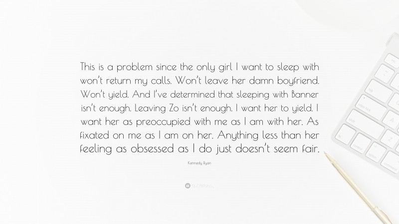 Kennedy Ryan Quote: “This is a problem since the only girl I want to sleep with won’t return my calls. Won’t leave her damn boyfriend. Won’t yield. And I’ve determined that sleeping with Banner isn’t enough. Leaving Zo isn’t enough. I want her to yield. I want her as preoccupied with me as I am with her. As fixated on me as I am on her. Anything less than her feeling as obsessed as I do just doesn’t seem fair.”