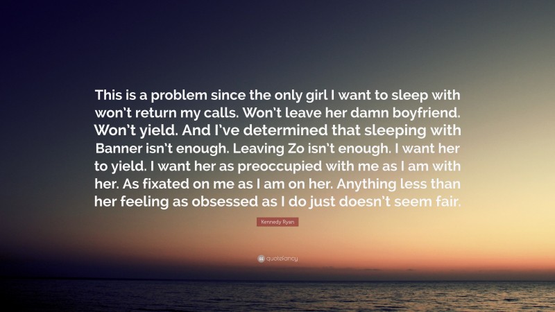 Kennedy Ryan Quote: “This is a problem since the only girl I want to sleep with won’t return my calls. Won’t leave her damn boyfriend. Won’t yield. And I’ve determined that sleeping with Banner isn’t enough. Leaving Zo isn’t enough. I want her to yield. I want her as preoccupied with me as I am with her. As fixated on me as I am on her. Anything less than her feeling as obsessed as I do just doesn’t seem fair.”