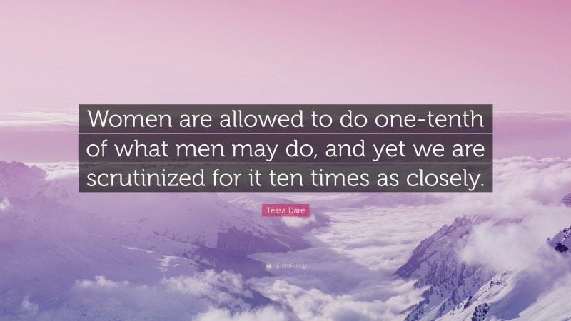 Tessa Dare Quote: “Women are allowed to do one-tenth of what men may do, and yet we are scrutinized for it ten times as closely.”