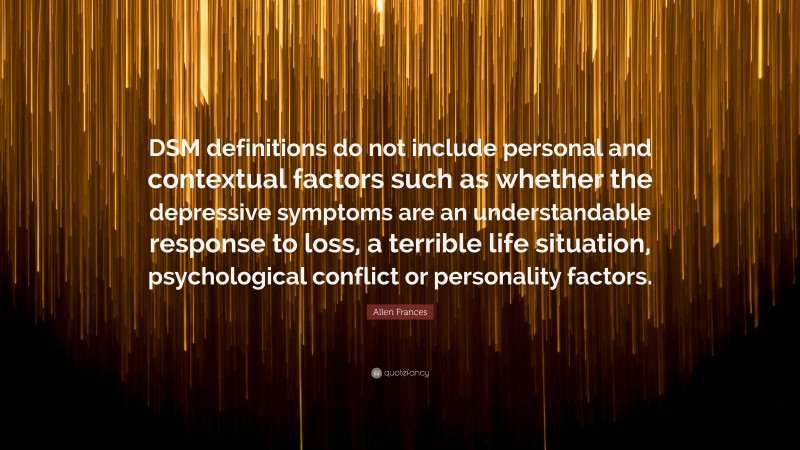 Allen Frances Quote: “DSM definitions do not include personal and contextual factors such as whether the depressive symptoms are an understandable response to loss, a terrible life situation, psychological conflict or personality factors.”
