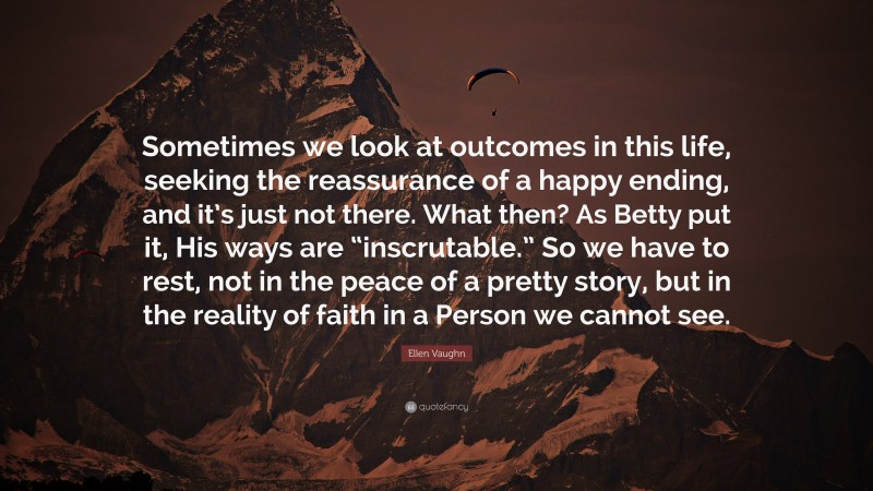 Ellen Vaughn Quote: “Sometimes we look at outcomes in this life, seeking the reassurance of a happy ending, and it’s just not there. What then? As Betty put it, His ways are “inscrutable.” So we have to rest, not in the peace of a pretty story, but in the reality of faith in a Person we cannot see.”